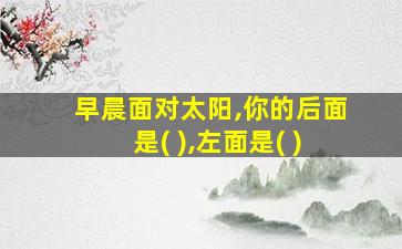 早晨面对太阳,你的后面是( ),左面是( )